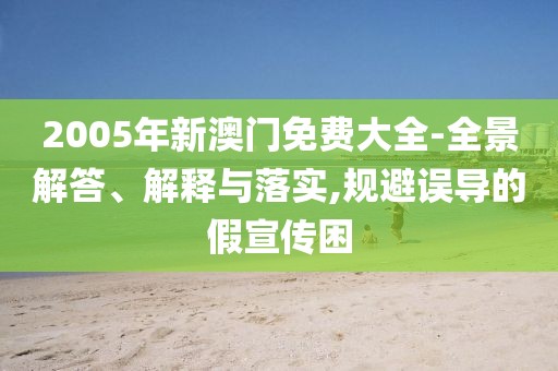2005年新澳门免费大全-全景解答、解释与落实,规避误导的假宣传困