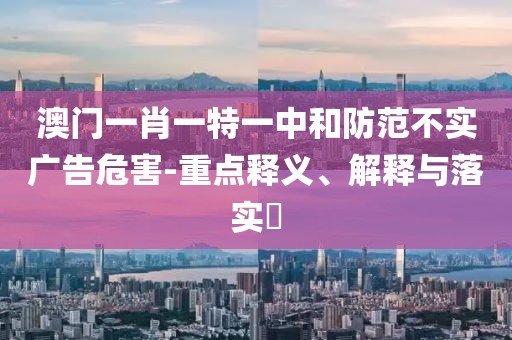 澳门一肖一特一中和防范不实广告危害-重点释义、解释与落实​