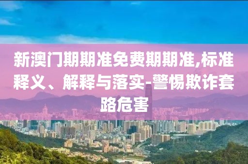 新澳门期期准免费期期准,标准释义、解释与落实-警惕欺诈套路危害