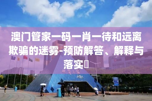 澳门管家一码一肖一待和远离欺骗的迷雾-预防解答、解释与落实​