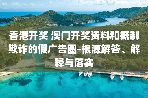 香港开奖 澳门开奖资料和抵制欺诈的假广告圈-根源解答、解释与落实