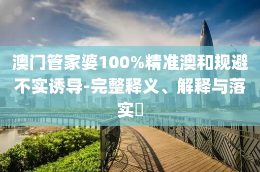 澳门管家婆100%精准澳和规避不实诱导-完整释义、解释与落实​