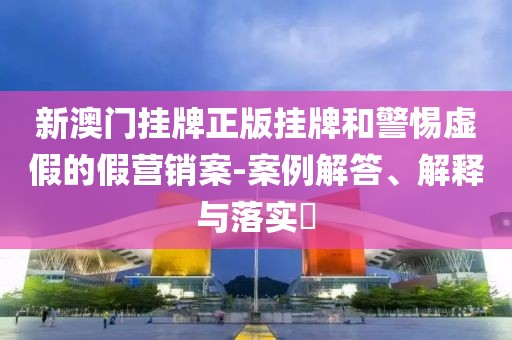 新澳门挂牌正版挂牌和警惕虚假的假营销案-案例解答、解释与落实​