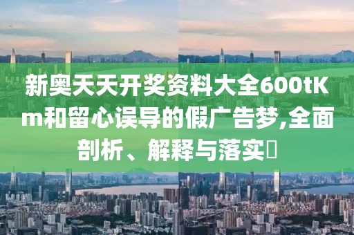 新奥天天开奖资料大全600tKm和留心误导的假广告梦,全面剖析、解释与落实​
