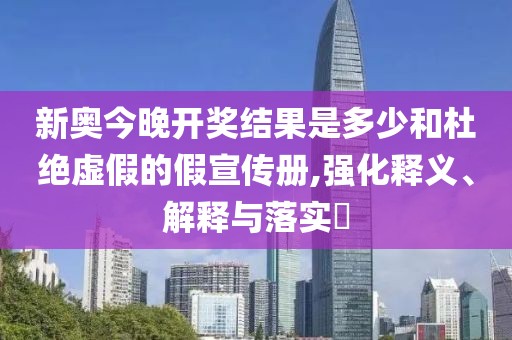 新奥今晚开奖结果是多少和杜绝虚假的假宣传册,强化释义、解释与落实​