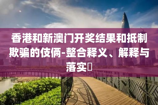 香港和新澳门开奖结果和抵制欺骗的伎俩-整合释义、解释与落实​
