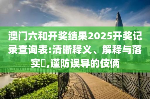 澳门六和开奖结果2025开奖记录查询表:清晰释义、解释与落实​,谨防误导的伎俩