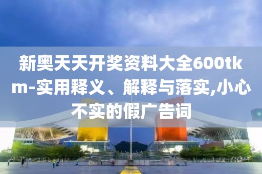 新奥天天开奖资料大全600tkm-实用释义、解释与落实,小心不实的假广告词