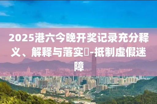 2025港六今晚开奖记录充分释义、解释与落实​-抵制虚假迷障