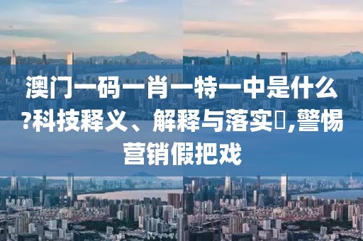 澳门一码一肖一特一中是什么?科技释义、解释与落实​,警惕营销假把戏