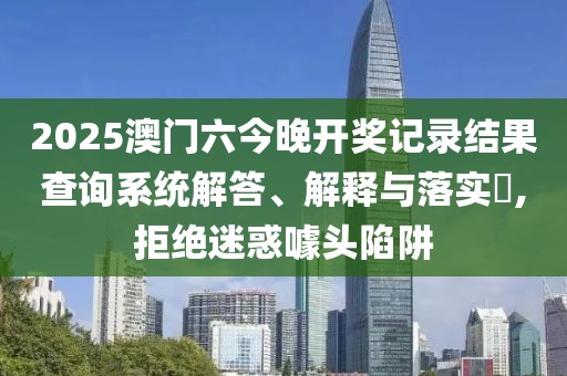 2025澳门六今晚开奖记录结果查询系统解答、解释与落实​,拒绝迷惑噱头陷阱