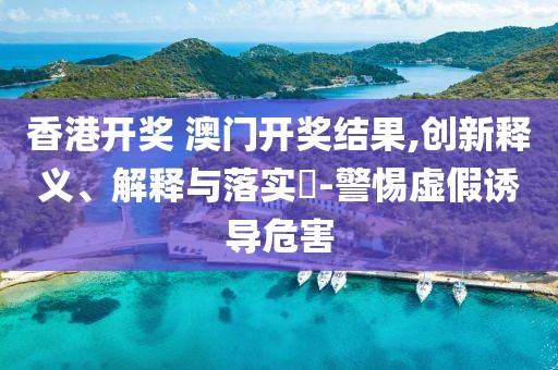 香港开奖 澳门开奖结果,创新释义、解释与落实​-警惕虚假诱导危害
