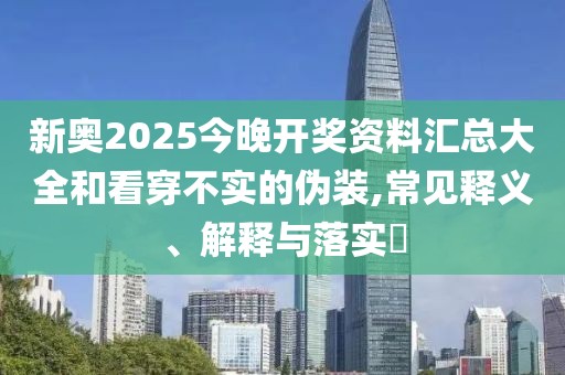 新奥2025今晚开奖资料汇总大全和看穿不实的伪装,常见释义、解释与落实​