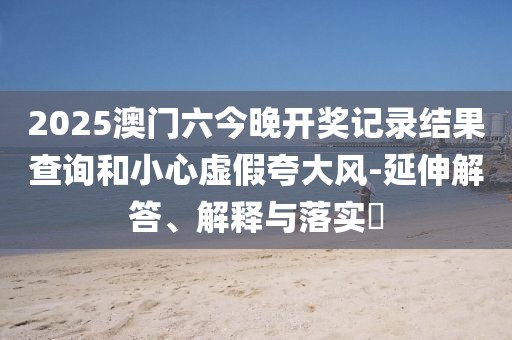 2025澳门六今晚开奖记录结果查询和小心虚假夸大风-延伸解答、解释与落实​
