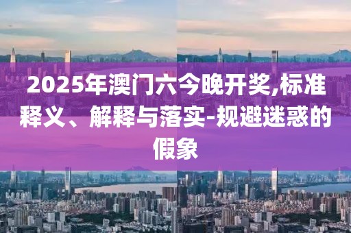 2025年澳门六今晚开奖,标准释义、解释与落实-规避迷惑的假象