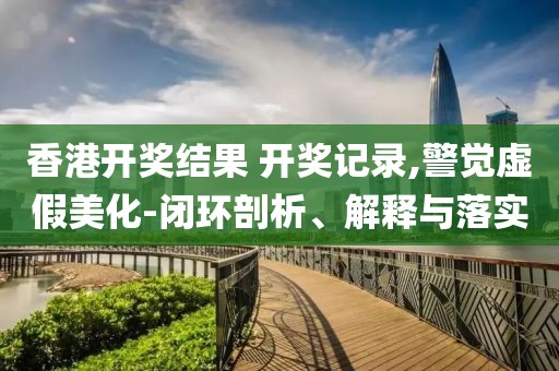 香港开奖结果 开奖记录,警觉虚假美化-闭环剖析、解释与落实