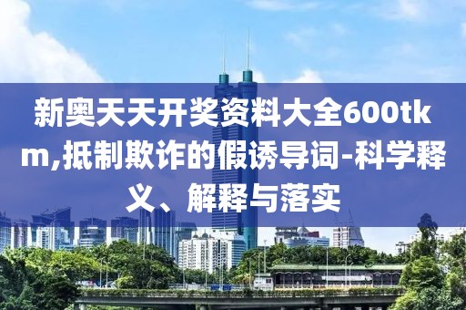新奥天天开奖资料大全600tkm,抵制欺诈的假诱导词-科学释义、解释与落实
