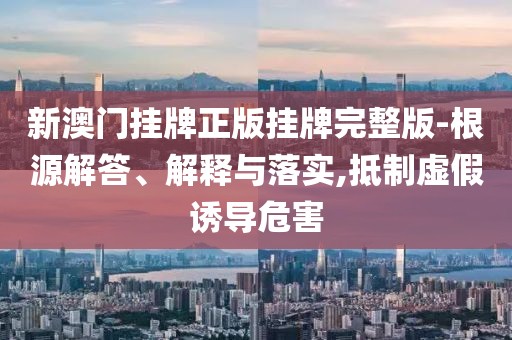 新澳门挂牌正版挂牌完整版-根源解答、解释与落实,抵制虚假诱导危害