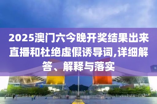 2025澳门六今晚开奖结果出来直播和杜绝虚假诱导词,详细解答、解释与落实