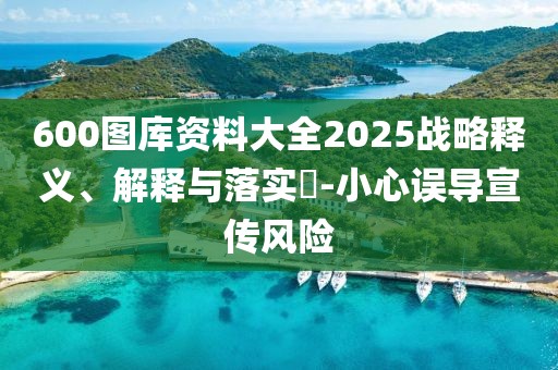 600图库资料大全2025战略释义、解释与落实​-小心误导宣传风险