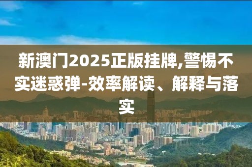 新澳门2025正版挂牌,警惕不实迷惑弹-效率解读、解释与落实